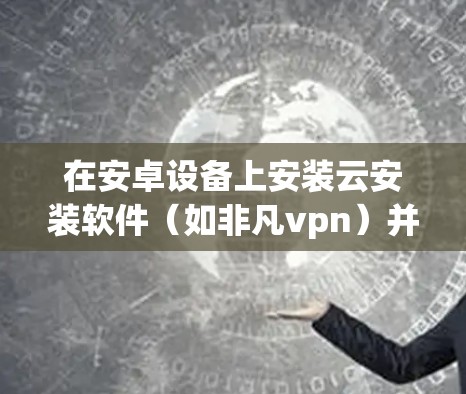 在安卓设备上安装云安装软件（如非凡vpn）并使用百度云存储资料的步骤如下