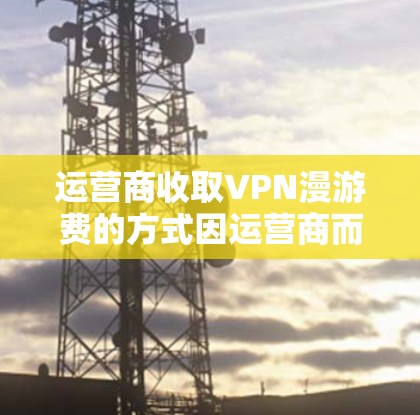 运营商收取VPN漫游费的方式因运营商而异，以下是一些常见的情况和步骤