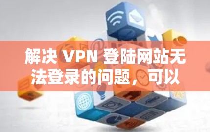 解决 VPN 登陆网站无法登录的问题，可以按照以下步骤进行