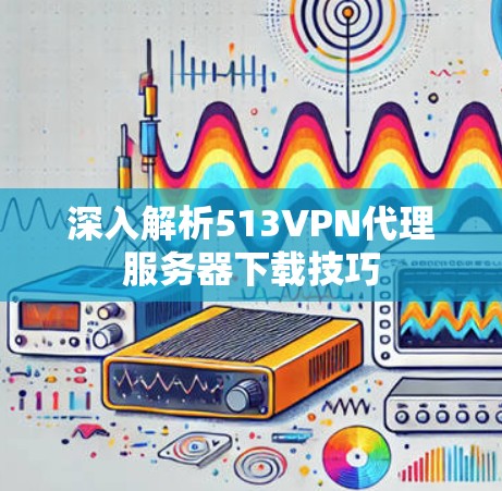 深入解析513VPN代理服务器下载技巧 深入解析513VPN代理服务器下载技巧
