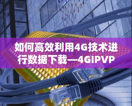 如何高效利用4G技术进行数据下载—4GIPVPN的实用指南