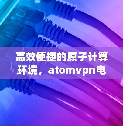 高效便捷的原子计算环境,atomvpn电脑版下载指南 高效便捷的原子计算环境,atomvpn电脑版下载指南