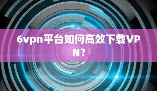 6vpn平台如何高效下载VPN? 6vpn平台如何高效下载VPN?
