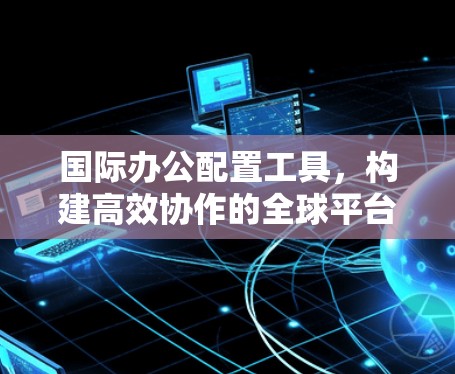 国际办公配置工具，构建高效协作的全球平台