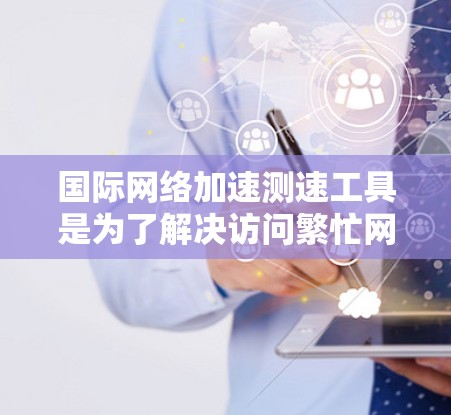 国际网络加速测速工具是为了解决访问繁忙网站、处理大量文件或优化网络性能而开发的工具。以下是对这些工具的详细分类和分析